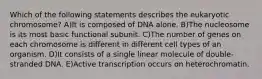 Which of the following statements describes the eukaryotic chromosome? A)It is composed of DNA alone. B)The nucleosome is its most basic functional subunit. C)The number of genes on each chromosome is different in different cell types of an organism. D)It consists of a single linear molecule of double-stranded DNA. E)Active transcription occurs on heterochromatin.