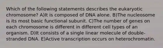 Which of the following statements describes the eukaryotic chromosome? A)It is composed of DNA alone. B)The nucleosome is its most basic functional subunit. C)The number of genes on each chromosome is different in different cell types of an organism. D)It consists of a single linear molecule of double-stranded DNA. E)Active transcription occurs on heterochromatin.