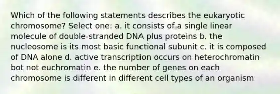 Which of the following statements describes the eukaryotic chromosome? Select one: a. it consists of a single linear molecule of double-stranded DNA plus proteins b. the nucleosome is its most basic functional subunit c. it is composed of DNA alone d. active transcription occurs on heterochromatin bot not euchromatin e. the number of genes on each chromosome is different in different cell types of an organism