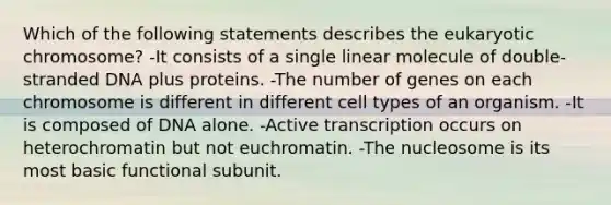 Which of the following statements describes the eukaryotic chromosome? -It consists of a single linear molecule of double-stranded DNA plus proteins. -The number of genes on each chromosome is different in different cell types of an organism. -It is composed of DNA alone. -Active transcription occurs on heterochromatin but not euchromatin. -The nucleosome is its most basic functional subunit.