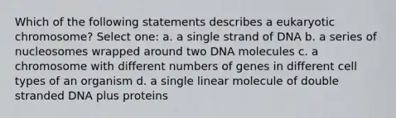 Which of the following statements describes a eukaryotic chromosome? Select one: a. a single strand of DNA b. a series of nucleosomes wrapped around two DNA molecules c. a chromosome with different numbers of genes in different cell types of an organism d. a single linear molecule of double stranded DNA plus proteins