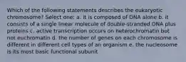 Which of the following statements describes the eukaryotic chromosome? Select one: a. it is composed of DNA alone b. it consists of a single linear molecule of double-stranded DNA plus proteins c. active transcription occurs on heterochromatin bot not euchromatin d. the number of genes on each chromosome is different in different cell types of an organism e. the nucleosome is its most basic functional subunit