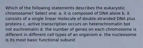 Which of the following statements describes the eukaryotic chromosome? Select one: a. it is composed of DNA alone b. it consists of a single linear molecule of double-stranded DNA plus proteins c. active transcription occurs on heterochromatin bot not euchromatin d. the number of genes on each chromosome is different in different cell types of an organism e. the nucleosome is its most basic functional subunit