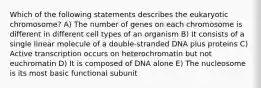 Which of the following statements describes the eukaryotic chromosome? A) The number of genes on each chromosome is different in different cell types of an organism B) It consists of a single linear molecule of a double-stranded DNA plus proteins C) Active transcription occurs on heterochromatin but not euchromatin D) It is composed of DNA alone E) The nucleosome is its most basic functional subunit