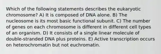 Which of the following statements describes the eukaryotic chromosome? A) It is composed of DNA alone. B) The nucleosome is its most basic functional subunit. C) The number of genes on each chromosome is different in different cell types of an organism. D) It consists of a single linear molecule of double-stranded DNA plus proteins. E) Active transcription occurs on heterochromatin but not euchromatin.