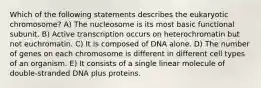 Which of the following statements describes the eukaryotic chromosome? A) The nucleosome is its most basic functional subunit. B) Active transcription occurs on heterochromatin but not euchromatin. C) It is composed of DNA alone. D) The number of genes on each chromosome is different in different cell types of an organism. E) It consists of a single linear molecule of double-stranded DNA plus proteins.