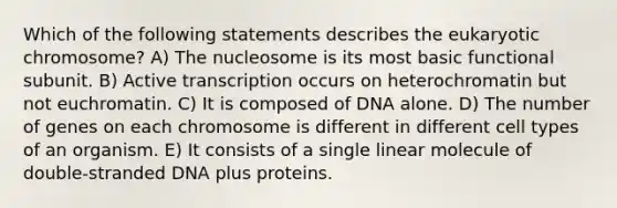 Which of the following statements describes the eukaryotic chromosome? A) The nucleosome is its most basic functional subunit. B) Active transcription occurs on heterochromatin but not euchromatin. C) It is composed of DNA alone. D) The number of genes on each chromosome is different in different cell types of an organism. E) It consists of a single linear molecule of double-stranded DNA plus proteins.