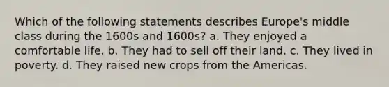 Which of the following statements describes Europe's middle class during the 1600s and 1600s? a. They enjoyed a comfortable life. b. They had to sell off their land. c. They lived in poverty. d. They raised new crops from the Americas.