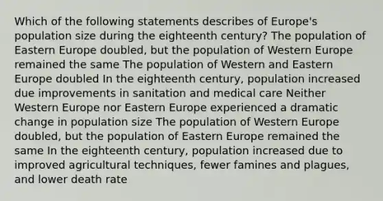 Which of the following statements describes of Europe's population size during the eighteenth century? The population of Eastern Europe doubled, but the population of Western Europe remained the same The population of Western and Eastern Europe doubled In the eighteenth century, population increased due improvements in sanitation and medical care Neither Western Europe nor Eastern Europe experienced a dramatic change in population size The population of Western Europe doubled, but the population of Eastern Europe remained the same In the eighteenth century, population increased due to improved agricultural techniques, fewer famines and plagues, and lower death rate