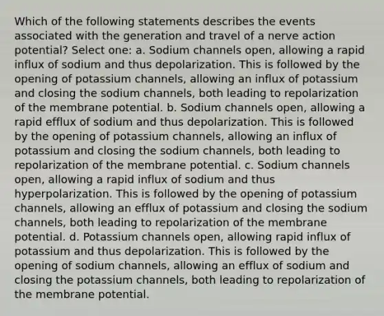 Which of the following statements describes the events associated with the generation and travel of a nerve action potential? Select one: a. Sodium channels open, allowing a rapid influx of sodium and thus depolarization. This is followed by the opening of potassium channels, allowing an influx of potassium and closing the sodium channels, both leading to repolarization of the membrane potential. b. Sodium channels open, allowing a rapid efflux of sodium and thus depolarization. This is followed by the opening of potassium channels, allowing an influx of potassium and closing the sodium channels, both leading to repolarization of the membrane potential. c. Sodium channels open, allowing a rapid influx of sodium and thus hyperpolarization. This is followed by the opening of potassium channels, allowing an efflux of potassium and closing the sodium channels, both leading to repolarization of the membrane potential. d. Potassium channels open, allowing rapid influx of potassium and thus depolarization. This is followed by the opening of sodium channels, allowing an efflux of sodium and closing the potassium channels, both leading to repolarization of the membrane potential.