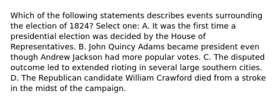 Which of the following statements describes events surrounding the election of 1824? Select one: A. It was the first time a presidential election was decided by the House of Representatives. B. John Quincy Adams became president even though Andrew Jackson had more popular votes. C. The disputed outcome led to extended rioting in several large southern cities. D. The Republican candidate William Crawford died from a stroke in the midst of the campaign.