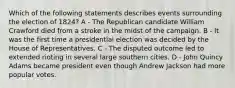 Which of the following statements describes events surrounding the election of 1824? A - The Republican candidate William Crawford died from a stroke in the midst of the campaign. B - It was the first time a presidential election was decided by the House of Representatives. C - The disputed outcome led to extended rioting in several large southern cities. D - John Quincy Adams became president even though Andrew Jackson had more popular votes.