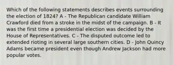 Which of the following statements describes events surrounding the election of 1824? A - The Republican candidate William Crawford died from a stroke in the midst of the campaign. B - It was the first time a presidential election was decided by the House of Representatives. C - The disputed outcome led to extended rioting in several large southern cities. D - John Quincy Adams became president even though Andrew Jackson had more popular votes.