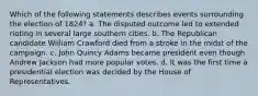 Which of the following statements describes events surrounding the election of 1824? a. The disputed outcome led to extended rioting in several large southern cities. b. The Republican candidate William Crawford died from a stroke in the midst of the campaign. c. John Quincy Adams became president even though Andrew Jackson had more popular votes. d. It was the first time a presidential election was decided by the House of Representatives.