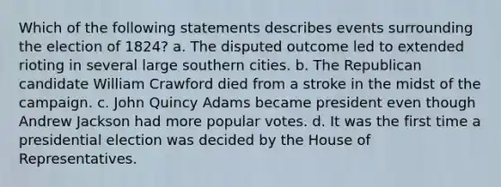 Which of the following statements describes events surrounding the election of 1824? a. The disputed outcome led to extended rioting in several large southern cities. b. The Republican candidate William Crawford died from a stroke in the midst of the campaign. c. John Quincy Adams became president even though Andrew Jackson had more popular votes. d. It was the first time a presidential election was decided by the House of Representatives.