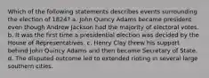 Which of the following statements describes events surrounding the election of 1824? a. John Quincy Adams became president even though Andrew Jackson had the majority of electoral votes. b. It was the first time a presidential election was decided by the House of Representatives. c. Henry Clay threw his support behind John Quincy Adams and then became Secretary of State. d. The disputed outcome led to extended rioting in several large southern cities.