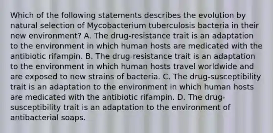 Which of the following statements describes the evolution by natural selection of Mycobacterium tuberculosis bacteria in their new environment? A. The drug-resistance trait is an adaptation to the environment in which human hosts are medicated with the antibiotic rifampin. B. The drug-resistance trait is an adaptation to the environment in which human hosts travel worldwide and are exposed to new strains of bacteria. C. The drug-susceptibility trait is an adaptation to the environment in which human hosts are medicated with the antibiotic rifampin. D. The drug-susceptibility trait is an adaptation to the environment of antibacterial soaps.