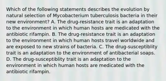 Which of the following statements describes the evolution by natural selection of Mycobacterium tuberculosis bacteria in their new environment? A. The drug-resistance trait is an adaptation to the environment in which human hosts are medicated with the antibiotic rifampin. B. The drug-resistance trait is an adaptation to the environment in which human hosts travel worldwide and are exposed to new strains of bacteria. C. The drug-susceptiblity trait is an adaptation to the environment of antibacterial soaps. D. The drug-susceptiblity trait is an adaptation to the environment in which human hosts are medicated with the antibiotic rifampin.