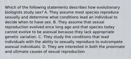 Which of the following statements describes how evolutionary biologists study sex? A. They assume most species reproduce sexually and determine what conditions lead an individual to decide when to have sex. B. They assume that sexual reproduction evolved once long ago and that species today cannot evolve to be asexual because they lack appropriate genetic variation. C. They study the conditions that lead individuals with the ability to sexually reproduce to outcompete asexual individuals. D. They are interested in both the proximate and ultimate causes of sexual reproduction