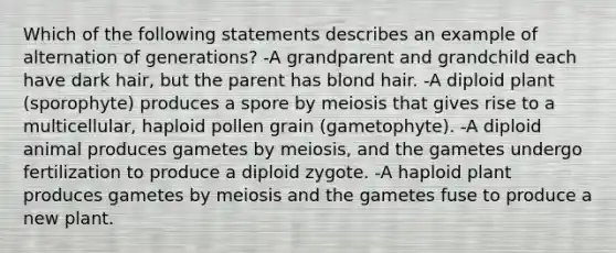 Which of the following statements describes an example of alternation of generations? -A grandparent and grandchild each have dark hair, but the parent has blond hair. -A diploid plant (sporophyte) produces a spore by meiosis that gives rise to a multicellular, haploid pollen grain (gametophyte). -A diploid animal produces gametes by meiosis, and the gametes undergo fertilization to produce a diploid zygote. -A haploid plant produces gametes by meiosis and the gametes fuse to produce a new plant.