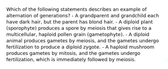 Which of the following statements describes an example of alternation of generations? - A grandparent and grandchild each have dark hair, but the parent has blond hair. - A diploid plant (sporophyte) produces a spore by meiosis that gives rise to a multicellular, haploid pollen grain (gametophyte). - A diploid animal produces gametes by meiosis, and the gametes undergo fertilization to produce a diploid zygote. - A haploid mushroom produces gametes by mitosis, and the gametes undergo fertilization, which is immediately followed by meiosis.