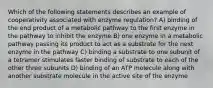 Which of the following statements describes an example of cooperativity associated with enzyme regulation? A) binding of the end product of a metabolic pathway to the first enzyme in the pathway to inhibit the enzyme B) one enzyme in a metabolic pathway passing its product to act as a substrate for the next enzyme in the pathway C) binding a substrate to one subunit of a tetramer stimulates faster binding of substrate to each of the other three subunits D) binding of an ATP molecule along with another substrate molecule in the active site of the enzyme