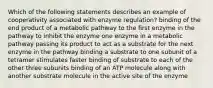 Which of the following statements describes an example of cooperativity associated with enzyme regulation? binding of the end product of a metabolic pathway to the first enzyme in the pathway to inhibit the enzyme one enzyme in a metabolic pathway passing its product to act as a substrate for the next enzyme in the pathway binding a substrate to one subunit of a tetramer stimulates faster binding of substrate to each of the other three subunits binding of an ATP molecule along with another substrate molecule in the active site of the enzyme