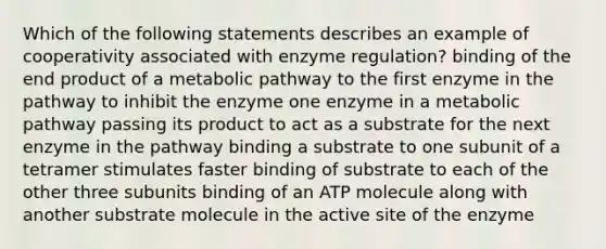 Which of the following statements describes an example of cooperativity associated with enzyme regulation? binding of the end product of a metabolic pathway to the first enzyme in the pathway to inhibit the enzyme one enzyme in a metabolic pathway passing its product to act as a substrate for the next enzyme in the pathway binding a substrate to one subunit of a tetramer stimulates faster binding of substrate to each of the other three subunits binding of an ATP molecule along with another substrate molecule in the active site of the enzyme