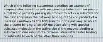 Which of the following statements describes an example of cooperativity associated with enzyme regulation? one enzyme in a metabolic pathway passing its product to act as a substrate for the next enzyme in the pathway binding of the end product of a metabolic pathway to the first enzyme in the pathway to inhibit the enzyme binding of an ATP molecule along with another substrate molecule in the active site of the enzyme binding a substrate to one subunit of a tetramer stimulates faster binding of substrate to each of the other three subunits