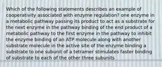 Which of the following statements describes an example of cooperativity associated with enzyme regulation? one enzyme in a metabolic pathway passing its product to act as a substrate for the next enzyme in the pathway binding of the end product of a metabolic pathway to the first enzyme in the pathway to inhibit the enzyme binding of an ATP molecule along with another substrate molecule in the active site of the enzyme binding a substrate to one subunit of a tetramer stimulates faster binding of substrate to each of the other three subunits