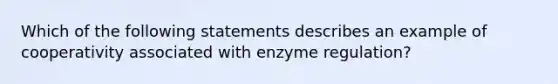 Which of the following statements describes an example of cooperativity associated with enzyme regulation?