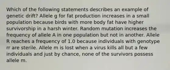 Which of the following statements describes an example of genetic drift? Allele g for fat production increases in a small population because birds with more body fat have higher survivorship in a harsh winter. Random mutation increases the frequency of allele A in one population but not in another. Allele R reaches a frequency of 1.0 because individuals with genotype rr are sterile. Allele m is lost when a virus kills all but a few individuals and just by chance, none of the survivors possess allele m.