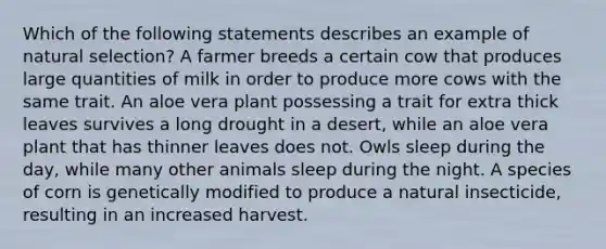 Which of the following statements describes an example of natural selection? A farmer breeds a certain cow that produces large quantities of milk in order to produce more cows with the same trait. An aloe vera plant possessing a trait for extra thick leaves survives a long drought in a desert, while an aloe vera plant that has thinner leaves does not. Owls sleep during the day, while many other animals sleep during the night. A species of corn is genetically modified to produce a natural insecticide, resulting in an increased harvest.