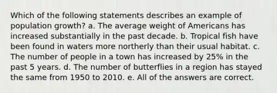 Which of the following statements describes an example of population growth? a. The average weight of Americans has increased substantially in the past decade. b. Tropical fish have been found in waters more northerly than their usual habitat. c. The number of people in a town has increased by 25% in the past 5 years. d. The number of butterflies in a region has stayed the same from 1950 to 2010. e. All of the answers are correct.