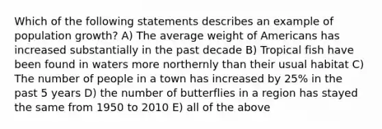 Which of the following statements describes an example of population growth? A) The average weight of Americans has increased substantially in the past decade B) Tropical fish have been found in waters more northernly than their usual habitat C) The number of people in a town has increased by 25% in the past 5 years D) the number of butterflies in a region has stayed the same from 1950 to 2010 E) all of the above