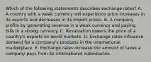 Which of the following statements describes exchange​ rates? A. A country with a weak currency will experience price increases in its exports and decreases in its import prices. B. A company profits by generating revenue in a weak currency and paying bills in a strong currency. C. Revaluation lowers the price of a​ country's exports on world markets. D. Exchange rates influence demand for a​ company's products in the international marketplace. E. Exchange rates increase the amount of taxes a company pays from its international subsidiaries.