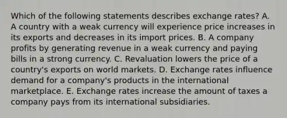 Which of the following statements describes exchange​ rates? A. A country with a weak currency will experience price increases in its exports and decreases in its import prices. B. A company profits by generating revenue in a weak currency and paying bills in a strong currency. C. Revaluation lowers the price of a​ country's exports on world markets. D. Exchange rates influence demand for a​ company's products in the international marketplace. E. Exchange rates increase the amount of taxes a company pays from its international subsidiaries.