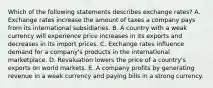 Which of the following statements describes exchange​ rates? A. Exchange rates increase the amount of taxes a company pays from its international subsidiaries. B. A country with a weak currency will experience price increases in its exports and decreases in its import prices. C. Exchange rates influence demand for a​ company's products in the international marketplace. D. Revaluation lowers the price of a​ country's exports on world markets. E. A company profits by generating revenue in a weak currency and paying bills in a strong currency.