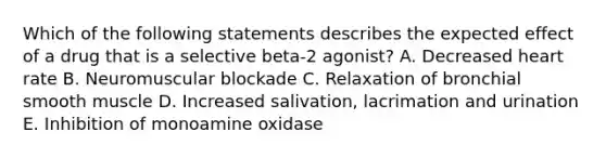 Which of the following statements describes the expected effect of a drug that is a selective beta-2 agonist? A. Decreased heart rate B. Neuromuscular blockade C. Relaxation of bronchial smooth muscle D. Increased salivation, lacrimation and urination E. Inhibition of monoamine oxidase