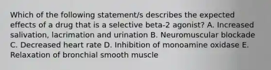 Which of the following statement/s describes the expected effects of a drug that is a selective beta-2 agonist? A. Increased salivation, lacrimation and urination B. Neuromuscular blockade C. Decreased heart rate D. Inhibition of monoamine oxidase E. Relaxation of bronchial smooth muscle