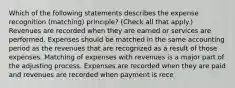 Which of the following statements describes the expense recognition (matching) principle? (Check all that apply.) Revenues are recorded when they are earned or services are performed. Expenses should be matched in the same accounting period as the revenues that are recognized as a result of those expenses. Matching of expenses with revenues is a major part of the adjusting process. Expenses are recorded when they are paid and revenues are recorded when payment is rece