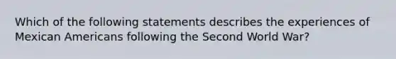 Which of the following statements describes the experiences of Mexican Americans following the Second World War?