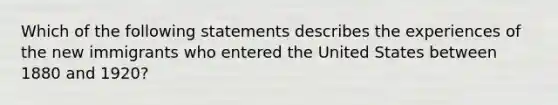 Which of the following statements describes the experiences of the new immigrants who entered the United States between 1880 and 1920?