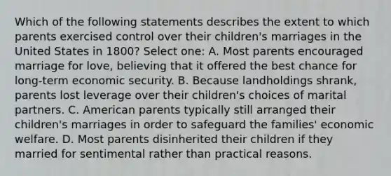 Which of the following statements describes the extent to which parents exercised control over their children's marriages in the United States in 1800? Select one: A. Most parents encouraged marriage for love, believing that it offered the best chance for long-term economic security. B. Because landholdings shrank, parents lost leverage over their children's choices of marital partners. C. American parents typically still arranged their children's marriages in order to safeguard the families' economic welfare. D. Most parents disinherited their children if they married for sentimental rather than practical reasons.