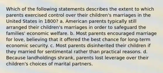 Which of the following statements describes the extent to which parents exercised control over their children's marriages in the United States in 1800? a. American parents typically still arranged their children's marriages in order to safeguard the families' economic welfare. b. Most parents encouraged marriage for love, believing that it offered the best chance for long-term economic security. c. Most parents disinherited their children if they married for sentimental rather than practical reasons. d. Because landholdings shrank, parents lost leverage over their children's choices of marital partners.