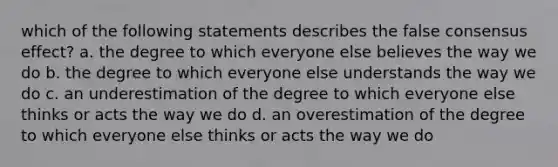 which of the following statements describes the false consensus effect? a. the degree to which everyone else believes the way we do b. the degree to which everyone else understands the way we do c. an underestimation of the degree to which everyone else thinks or acts the way we do d. an overestimation of the degree to which everyone else thinks or acts the way we do