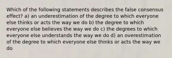 Which of the following statements describes the false consensus effect? a) an underestimation of the degree to which everyone else thinks or acts the way we do b) the degree to which everyone else believes the way we do c) the degrees to which everyone else understands the way we do d) an overestimation of the degree to which everyone else thinks or acts the way we do