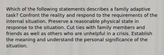 Which of the following statements describes a family adaptive task? Confront the reality and respond to the requirements of the internal situation. Preserve a reasonable physical state in response to the situation. Cut ties with family members and friends as well as others who are unhelpful in a crisis. Establish the meaning and understand the personal significance of the situation.