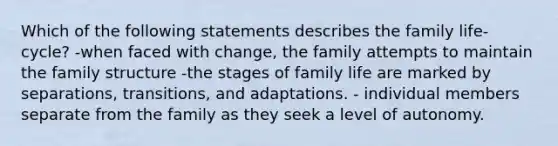 Which of the following statements describes the family life-cycle? -when faced with change, the family attempts to maintain the family structure -the stages of family life are marked by separations, transitions, and adaptations. - individual members separate from the family as they seek a level of autonomy.