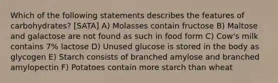 Which of the following statements describes the features of carbohydrates? [SATA] A) Molasses contain fructose B) Maltose and galactose are not found as such in food form C) Cow's milk contains 7% lactose D) Unused glucose is stored in the body as glycogen E) Starch consists of branched amylose and branched amylopectin F) Potatoes contain more starch than wheat